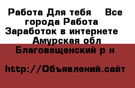 Работа Для тебя  - Все города Работа » Заработок в интернете   . Амурская обл.,Благовещенский р-н